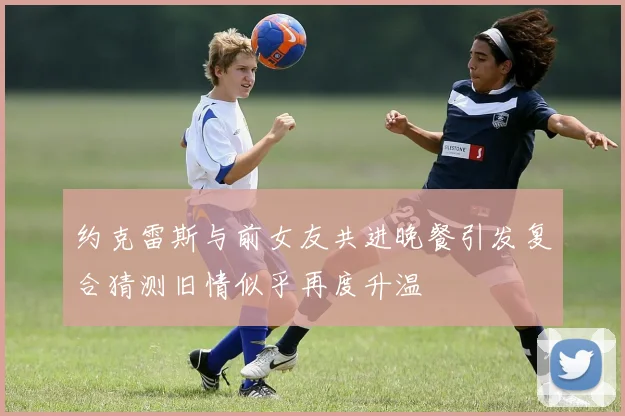 约克雷斯与前女友共进晚餐引发复合猜测旧情似乎再度升温
