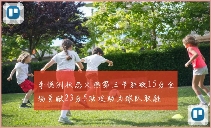 李悦洲状态火热第三节狂砍15分全场贡献23分5助攻助力球队取胜