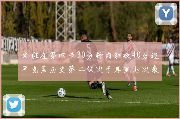 文班在第四节30分钟内狂砍40分追平克莱历史第二仅次于库里七次表现