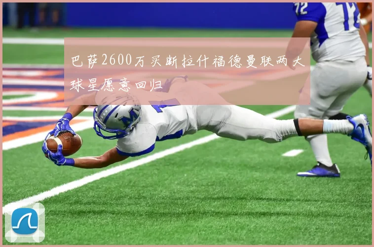 巴萨2600万买断拉什福德曼联两大球星愿意回归