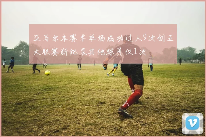 亚马尔本赛季单场成功过人9次创五大联赛新纪录其他球员仅1次