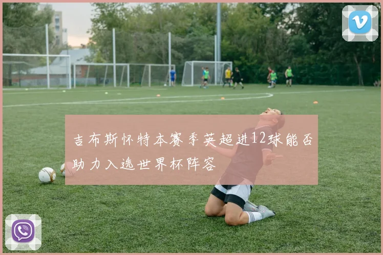 吉布斯怀特本赛季英超进12球能否助力入选世界杯阵容