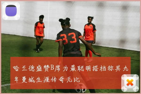 哈兰德盛赞B席为最聪明搭档称其九年曼城生涯传奇无比