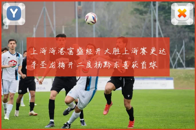 上海海港富盛经开大胜上海赛更达李圣龙梅开二度杨黔东喜获首球