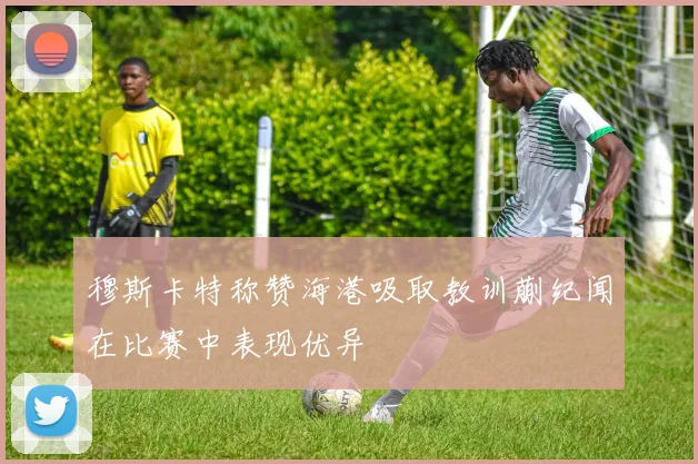 穆斯卡特称赞海港吸取教训蒯纪闻在比赛中表现优异