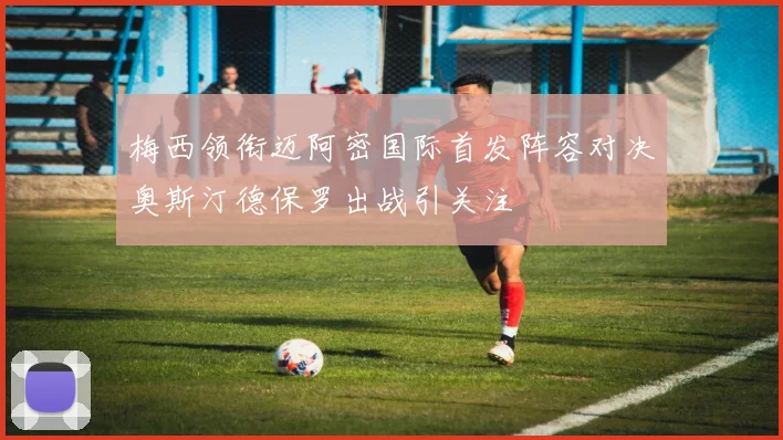梅西领衔迈阿密国际首发阵容对决奥斯汀德保罗出战引关注