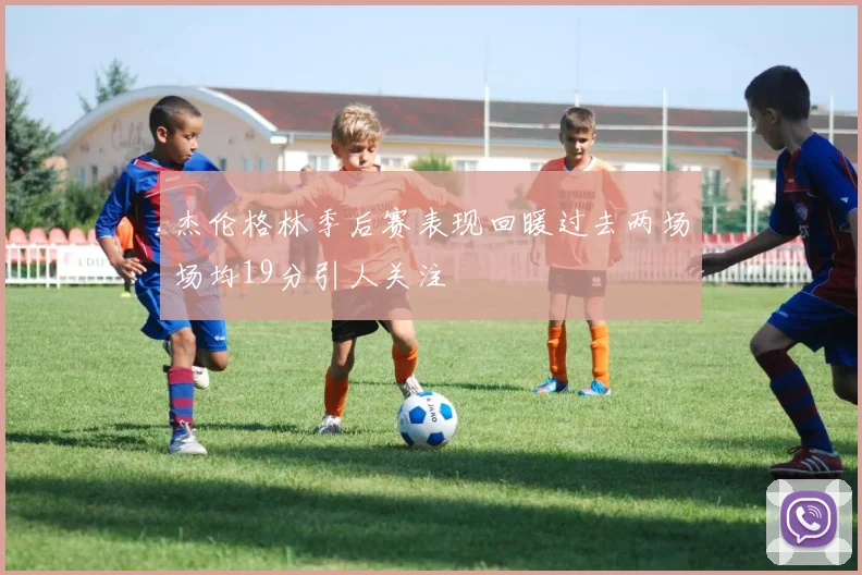 杰伦格林季后赛表现回暖过去两场场均19分引人关注
