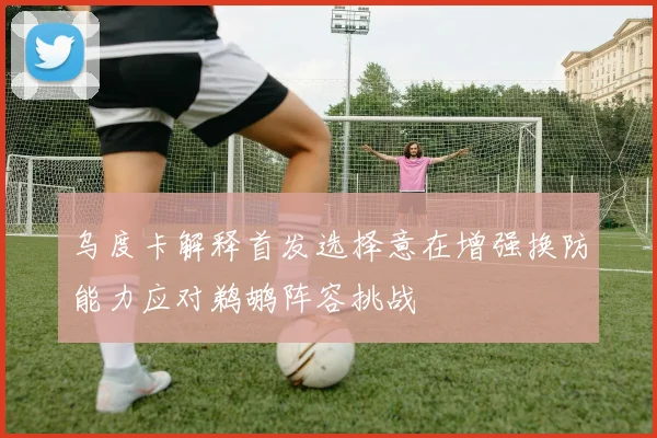 乌度卡解释首发选择意在增强换防能力应对鹈鹕阵容挑战