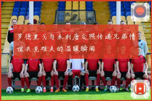 罗德里戈与米利唐合照传递兄弟情谊共克难关的温暖瞬间