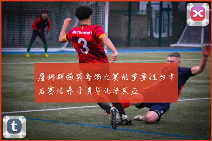詹姆斯强调每场比赛的重要性为季后赛培养习惯与化学反应