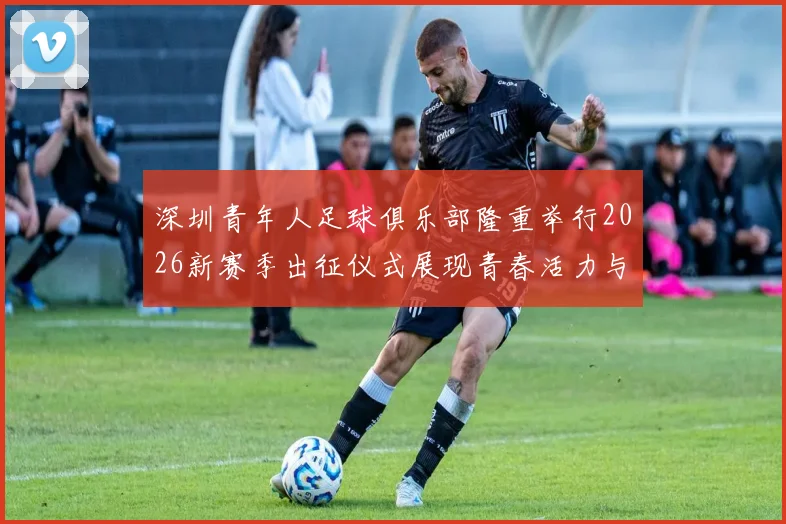 深圳青年人足球俱乐部隆重举行2026新赛季出征仪式展现青春活力与拼搏精神