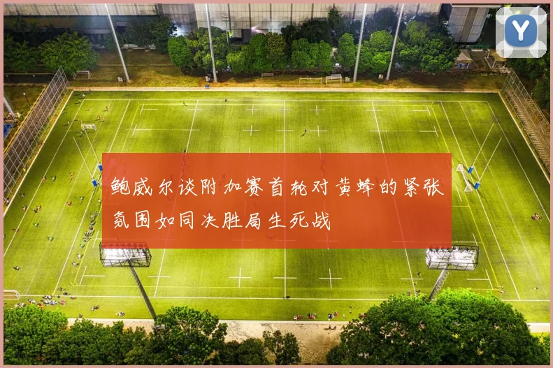 鲍威尔谈附加赛首轮对黄蜂的紧张氛围如同决胜局生死战